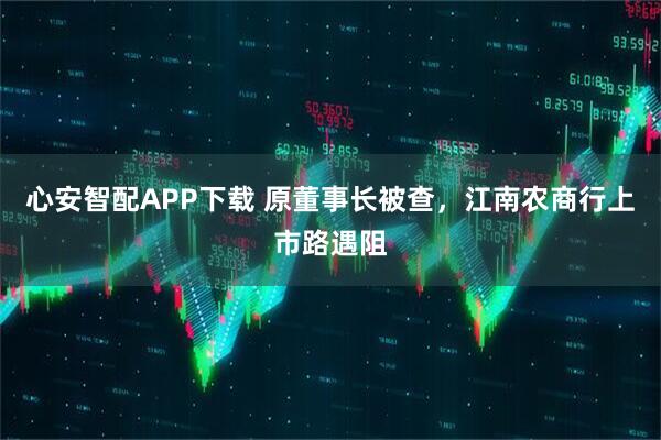 心安智配APP下载 原董事长被查，江南农商行上市路遇阻