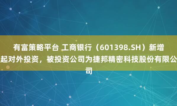 有富策略平台 工商银行（601398.SH）新增一起对外投资，被投资公司为捷邦精密科技股份有限公司