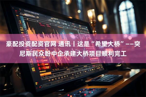 豪配投资配资官网 通讯丨这是“希望大桥”——突尼斯民众盼中企承建大桥项目顺利完工