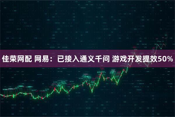 佳荣网配 网易：已接入通义千问 游戏开发提效50%