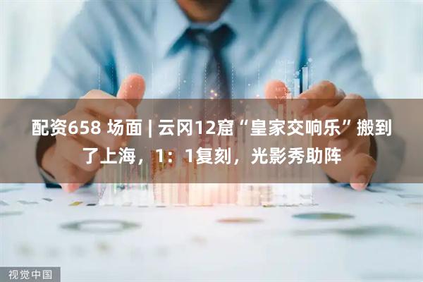 配资658 场面 | 云冈12窟“皇家交响乐”搬到了上海，1：1复刻，光影秀助阵