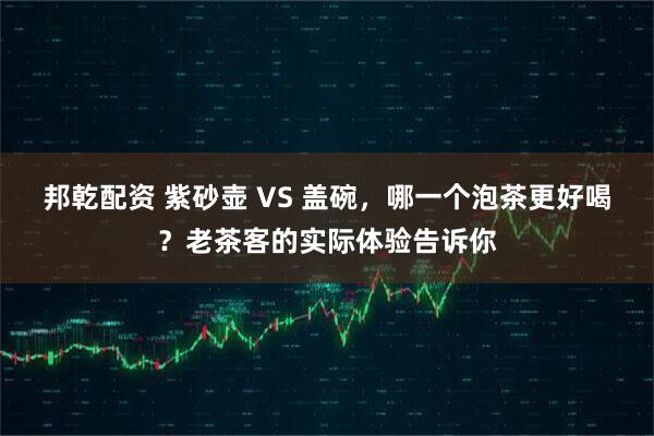邦乾配资 紫砂壶 VS 盖碗，哪一个泡茶更好喝？老茶客的实际体验告诉你