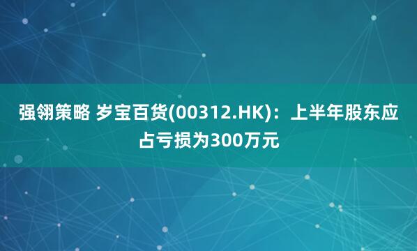 强翎策略 岁宝百货(00312.HK)：上半年股东应占亏损为300万元